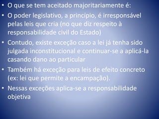 • O que se tem aceitado majoritariamente é: 
• O poder legislativo, a princípio, é irresponsável 
pelas leis que cria (no que diz respeito à 
responsabilidade civil do Estado) 
• Contudo, existe exceção caso a lei já tenha sido 
julgada inconstitucional e continuar-se a aplicá-la 
casando dano ao particular 
• Também há exceção para leis de efeito concreto 
(ex: lei que permite a encampação). 
• Nessas exceções aplica-se a responsabilidade 
objetiva 
 
