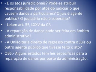 • - E os atos jurisdicionais? Pode-se atribuir 
responsabilidade por atos do judiciário que 
causem danos a particulares? O juiz é agente 
público? O judiciário não é soberano? 
• - Leiam art. 5º, LXXV da CF. 
• - A reparação de danos pode ser feita em âmbito 
administrativo! 
• - A União teria direito de regresso contra o Juiz ou 
outro agente público que tivesse feito o ato? 
• OBS:- Alguns estados tem leis específicas para a 
reparação de danos por parte da administração. 
 