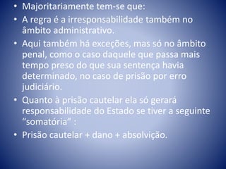 • Majoritariamente tem-se que: 
• A regra é a irresponsabilidade também no 
âmbito administrativo. 
• Aqui também há exceções, mas só no âmbito 
penal, como o caso daquele que passa mais 
tempo preso do que sua sentença havia 
determinado, no caso de prisão por erro 
judiciário. 
• Quanto à prisão cautelar ela só gerará 
responsabilidade do Estado se tiver a seguinte 
“somatória” : 
• Prisão cautelar + dano + absolvição. 
 
