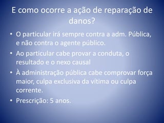 E como ocorre a ação de reparação de 
danos? 
• O particular irá sempre contra a adm. Pública, 
e não contra o agente público. 
• Ao particular cabe provar a conduta, o 
resultado e o nexo causal 
• À administração pública cabe comprovar força 
maior, culpa exclusiva da vítima ou culpa 
corrente. 
• Prescrição: 5 anos. 
 