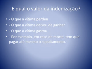 E qual o valor da indenização? 
• - O que a vítima perdeu 
• - O que a vítima deixou de ganhar 
• - O que a vítima gastou 
• - Por exemplo, em caso de morte, tem que 
pagar até mesmo o sepultamento. 
 