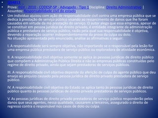 • Q54813 
• Prova: FGV - 2010 - CODESP-SP - Advogado - Tipo 1Disciplina: Direito Administrativo | 
Assuntos: Responsabilidade civil do estado; 
• Um indivíduo ajuizou com ação de responsabilidade civil contra uma empresa pública que se 
dedica à prestação de serviço público visando ao ressarcimento de danos que lhe foram 
causados em virtude da má prestação do serviço. O autor alega que essa empresa, apesar de 
se constituir em pessoa jurídica de direito privado, é entidade integrante da administração 
pública e prestadora de serviço público, razão pela qual sua responsabilidade é objetiva, 
devendo a reparação ocorrer independentemente da prova da culpa ou dolo. 
Na situação apresentada pelo enunciado, analise as afirmativas a seguir: 
I. A responsabilidade será sempre objetiva, não importando se o responsável pela lesão for 
uma empresa pública prestadora de serviço público ou exploradora de atividade econômica. 
II. A responsabilidade civil objetiva somente se aplica às pessoas jurídicas de direito público 
que compõem a Administração Pública Direita e não às empresas públicas constituídas pelo 
regime de direito privado, ainda que sejam prestadoras de serviços públicos. 
III. A responsabilidade civil objetiva depende da aferição de culpa do agente público que deu 
ensejo ao prejuízo causado pela pessoa jurídica de direito privado prestadora de serviço 
público. 
IV. A responsabilidade civil objetiva do Estado se aplica tanto às pessoas jurídicas de direito 
público quanto às pessoas jurídicas de direito privado prestadoras de serviços públicos. 
V. As pessoas jurídicas de direito privado prestadoras de serviço público responderão pelos 
danos que seus agentes, nessa qualidade, causarem a terceiros, assegurado o direito de 
regresso contra o responsável nos casos de dolo ou culpa. 
 
