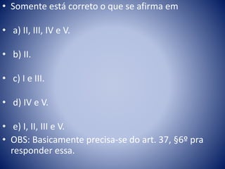 • Somente está correto o que se afirma em 
• a) II, III, IV e V. 
• b) II. 
• c) I e III. 
• d) IV e V. 
• e) I, II, III e V. 
• OBS: Basicamente precisa-se do art. 37, §6º pra 
responder essa. 
 