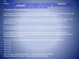 • 2 • Q10774 
• Prova: FCC - 2004 - TRE-PE - Técnico Judiciário - Área AdministrativaDisciplina: Direito 
Administrativo | Assuntos: Responsabilidade civil do estado; Previsão constitucional e 
elementos da responsabilidade civil objetiva do Estado; 
• Considere as afirmações abaixo. 
I. Enquanto ao Estado aplica-se a responsabilidade objetiva, ao funcionário causador do 
dano ao particular deve ser observada a responsabilidade subjetiva. 
II. A responsabilidade do Estado é subjetiva, alicerçada na teoria do risco integral, e do 
funcionário causador do dano ao particular é sem culpa, com base no risco do 
administrativo. 
III. Tanto ao Estado como ao funcionário causador do dano ao particular, aplica-se a 
responsabilidade objetiva, com base na teoria da falta do serviço. 
IV. Ao Estado aplica-se a responsabilidade objetiva, com base na teoria do risco 
administrativo, e ao funcionário causador do dano ao particular, deve ser observada a 
responsabilidade civilista. 
No que se refere à responsabilidade civil do Estado estão corretas APENAS 
• a) I e III. 
• b) I e IV. 
• c) II e III. 
• d) II e IV. 
• e) III e IV. 
• DICA:Responsabilidade Objetiva = Responsabilidade Publicista 
REsponsabilidade Civilista = Responsabilidade Subjetiva 
 