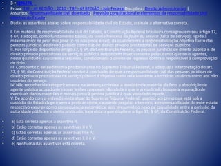 • 3 • Q96276 
• Prova: TRF - 4ª REGIÃO - 2010 - TRF - 4ª REGIÃO - Juiz FederalDisciplina: Direito Administrativo | 
Assuntos: Responsabilidade civil do estado; Previsão constitucional e elementos da responsabilidade civil 
objetiva do Estado; 
• Dadas as assertivas abaixo sobre responsabilidade civil do Estado, assinale a alternativa correta. 
I. Em matéria de responsabilidade civil do Estado, a Constituição Federal brasileira consagrou em seu artigo 37, 
§ 6º, a adoção, como fundamento básico, da teoria francesa da faute du service (falta de serviço), ligada à 
máxima le roi ne peut mal faire (o rei não pode errar), da qual decorre a responsabilização objetiva tanto das 
pessoas jurídicas de direito público como das de direito privado prestadoras de serviços públicos. 
II. Por força do disposto no artigo 37, § 6º, da Constituição Federal, as pessoas jurídicas de direito público e de 
direito privado prestadoras de serviços públicos respondem objetivamente pelos danos que seus agentes, 
nessa qualidade, causarem a terceiros, condicionado o direito de regresso contra o responsável à comprovação 
de dolo. 
III. Consoante o entendimento predominante no Supremo Tribunal Federal, a adequada interpretação do art. 
37, § 6º, da Constituição Federal conduz à conclusão de que a responsabilidade civil das pessoas jurídicas de 
direito privado prestadoras de serviço público é objetiva tanto relativamente a terceiros usuários como aos não 
usuários do serviço. 
IV. Não reconhecida categoricamente na sentença criminal a inexistência material do fato, a absolvição de 
agente público acusado de causar lesões corporais não obsta a que o prejudicado busque a reparação de 
eventuais danos materiais e morais junto à pessoa jurídica à qual vinculado aquele. 
V. De acordo com o entendimento atual do Supremo Tribunal Federal, quando um preso que está sob a 
custódia do Estado foge e vem a praticar crime, causando prejuízo a terceiro, a responsabilidade do ente estatal 
respectivo exsurge como consequência automática, pois presumido o nexo de causalidade entre a omissão da 
autoridade pública e o delito praticado, haja vista o que dispõe o artigo 37, § 6º, da Constituição Federal. 
• a) Está correta apenas a assertiva II. 
• b) Estão corretas apenas as assertivas II e V. 
• c) Estão corretas apenas as assertivas III e IV. 
• d) Estão corretas apenas as assertivas I, II e V. 
• e) Nenhuma das assertivas está correta. 
 