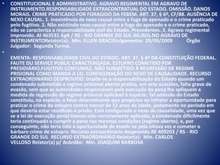 • CONSTITUCIONAL E ADMINISTRATIVO. AGRAVO REGIMENTAL EM AGRAVO DE 
INSTRUMENTO.RESPONSABILIDADE EXTRACONTRATUAL DO ESTADO. OMISSÃO. DANOS 
MORAIS. CRIME PRATICADO POR FORAGIDO DA FEBEM. ART. 37, § 6º, CF/88. AUSÊNCIA DE 
NEXO CAUSAL. 1. Inexistência de nexo causal entre a fuga de apenado e o crime praticado 
pelo fugitivo. 2. Não existindo nexo causal entre a fuga do apenado e o crime praticado, 
não se caracteriza a responsabilidade civil do Estado. Precedentes. 3. Agravo regimental 
improvido. AI 463531 AgR / RS - RIO GRANDE DO SUL AG.REG.NO AGRAVO DE 
INSTRUMENTORelator(a): Min. ELLEN GRACIEJulgamento: 29/09/2009 Órgão 
Julgador: Segunda Turma. 
• 
EMENTA: RESPONSABILIDADE CIVIL DO ESTADO. ART. 37, § 6º DA CONSTITUIÇÃO FEDERAL. 
FAUTE DU SERVICE PUBLIC CARACTERIZADA. ESTUPRO COMETIDO POR 
PRESIDIÁRIO,FUGITIVO CONTUMAZ, NÃO SUBMETIDO À REGRESSÃO DE REGIME 
PRISIONAL COMO MANDA A LEI. CONFIGURAÇÃO DO NEXO DE CAUSALIDADE. RECURSO 
EXTRAORDINÁRIO DESPROVIDO. Impõe-se a responsabilização do Estado quando um 
condenado submetido a regime prisional aberto pratica, em sete ocasiões, falta grave de 
evasão, sem que as autoridades responsáveis pela execução da pena lhe apliquem a 
medida de regressão do regime prisional aplicável à espécie. Tal omissão do Estado 
constituiu, na espécie, o fator determinante que propiciou ao infrator a oportunidade para 
praticar o crime de estupro contra menor de 12 anos de idade, justamente no período em 
que deveria estar recolhido à prisão. Está configurado o nexo de causalidade, uma vez que 
se a lei de execução penal tivesse sido corretamente aplicada, o condenado dificilmente 
teria continuado a cumprir a pena nas mesmas condições (regime aberto), e, por 
conseguinte, não teria tido a oportunidade de evadir-se pela oitava vez e cometer o 
bárbaro crime de estupro. Recurso extraordinário desprovido.RE 409203 / RS - RIO 
GRANDE DO SUL RECURSO EXTRAORDINÁRIO Relator(a): Min. CARLOS 
VELLOSO Relator(a) p/ Acórdão: Min. JOAQUIM BARBOSA 
 