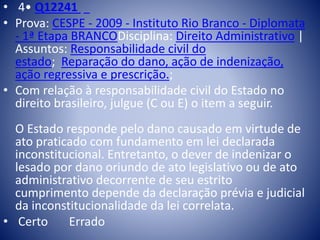 • 4• Q12241 
• Prova: CESPE - 2009 - Instituto Rio Branco - Diplomata 
- 1ª Etapa BRANCODisciplina: Direito Administrativo | 
Assuntos: Responsabilidade civil do 
estado; Reparação do dano, ação de indenização, 
ação regressiva e prescrição.; 
• Com relação à responsabilidade civil do Estado no 
direito brasileiro, julgue (C ou E) o item a seguir. 
O Estado responde pelo dano causado em virtude de 
ato praticado com fundamento em lei declarada 
inconstitucional. Entretanto, o dever de indenizar o 
lesado por dano oriundo de ato legislativo ou de ato 
administrativo decorrente de seu estrito 
cumprimento depende da declaração prévia e judicial 
da inconstitucionalidade da lei correlata. 
• Certo Errado 
 