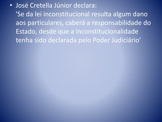 • José Cretella Júnior declara: 
'Se da lei inconstitucional resulta algum dano 
aos particulares, caberá a responsabilidade do 
Estado, desde que a inconstitucionalidade 
tenha sido declarada pelo Poder Judiciário' 
 