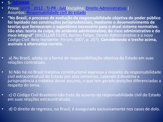 • 5- Q250680 
• Prova: UFPR - 2012 - TJ-PR - JuizDisciplina: Direito Administrativo | 
Assuntos: Responsabilidade civil do estado; 
• “No Brasil, o processo de evolução da responsabilidade objetiva do poder público 
foi lapidado nas construções jurisprudenciais, mediante o desenvolvimento de 
teorias que forneceram o supedâneo necessário para o atual sistema normativo. 
São elas: teoria da culpa, do acidente administrativo, do risco administrativo e do 
risco integral” (BACELLAR FILHO, Romeu Felipe. Direito Administrativo e o novo 
Código Civil. Belo Horizonte: Fórum, 2007, p. 207). Considerando o trecho acima, 
assinale a alternativa correta. 
• a) No Brasil, adota-se a forma de responsabilização objetiva do Estado em suas 
relações contratuais. 
• b) Não há no Brasil tratativa constitucional expressa a respeito da responsabilidade 
civil extracontratual do Estado por atos omissivos, cabendo à doutrina e 
jurisprudência a tratativa desse assunto, o que tem gerado posições diferenciadas a 
respeito do tema. 
• c) O Código Civil Brasileiro não trata do assunto da responsabilidade civil do Estado 
em suas relações extracontratuais. 
• d) O direito de regresso, no Brasil, é assegurado exclusivamente nos casos de dolo. 
 