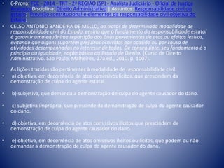• 6-Prova: FCC - 2014 - TRT - 2ª REGIÃO (SP) - Analista Judiciário - Oficial de Justiça 
AvaliadorDisciplina: Direito Administrativo | Assuntos: Responsabilidade civil do 
estado; Previsão constitucional e elementos da responsabilidade civil objetiva do 
Estado; 
• CELSO ANTONIO BANDEIRA DE MELLO, ao tratar de determinada modalidade de 
responsabilidade civil do Estado, ensina que o fundamento da responsabilidade estatal 
é garantir uma equânime repartição dos ônus provenientes de atos ou efeitos lesivos, 
evitando que alguns suportem prejuízos ocorridos por ocasião ou por causa de 
atividades desempenhadas no interesse de todos. De conseguinte, seu fundamento é o 
princípio da igualdade, noção básica do Estado de Direito. (Curso de Direito 
Administrativo. São Paulo, Malheiros, 27a ed., 2010. p. 1007). 
As lições trazidas são pertinentes à modalidade de responsabilidade civil. 
• a) objetiva, em decorrência de atos comissivos lícitos, que prescindem da 
demonstração de culpa do agente estatal. 
• b) subjetiva, que demanda a demonstração de culpa do agente causador do dano. 
• c) subjetiva imprópria, que prescinde da demonstração de culpa do agente causador 
do dano. 
• d) objetiva, em decorrência de atos comissivos ilícitos,que prescindem de 
demonstração de culpa do agente causador do dano. 
• e) objetiva, em decorrência de atos omissivos ilícitos ou lícitos, que podem ou não 
demandar a demonstração de culpa do agente causador do dano. 
 
