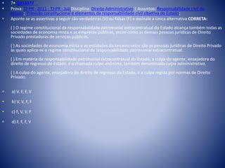• 7• Q253377 
• Prova: TJ-PR - 2011 - TJ-PR - JuizDisciplina: Direito Administrativo | Assuntos: Responsabilidade civil do 
estado; Previsão constitucional e elementos da responsabilidade civil objetiva do Estado; 
• Aponte se as assertivas a seguir são verdadeiras (V) ou falsas (F) e assinale a única alternativa CORRETA: 
( ) O regime constitucional da responsabilidade patrimonial extracontratual do Estado alcança também todas as 
sociedades de economia mista e as empresas públicas, assim como as demais pessoas jurídicas de Direito 
Privado prestadoras de serviços públicos. 
( ) As sociedades de economia mista e as entidades do terceiro setor são as pessoas jurídicas de Direito Privado 
às quais aplica-se o regime constitucional de responsabilidade patrimonial extracontratual. 
( ) Em matéria de responsabilidade patrimonial extracontratual do Estado, a culpa do agente, ensejadora do 
direito de regresso do Estado, é a chamada culpa anônima, também denominada culpa administrativa. 
( ) A culpa do agente, ensejadora do direito de regresso do Estado, é a culpa regida por normas de Direito 
Privado. 
• a) V, F, F, V 
• b) V, V, F, F 
• c) F, V, V, F 
• d) F, F, F, V 
 