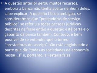 • A questão anterior gerou muitos recursos, 
embora a banca não tenha aceito nenhum deles, 
cabe explicar: A questão I ficou ambígua, se 
considerarmos que “prestadoras de serviço 
público” se referiu a todas pessoas jurídicas 
descritas na frase então a questão está certa e o 
gabarito da banca também. Contudo, é bem 
possível de se entender que o termo 
“prestadoras de serviço” não está englobando a 
parte que diz “todas as sociedades de economia 
mista(...)” e, portanto, a I estaria falsa. 
 