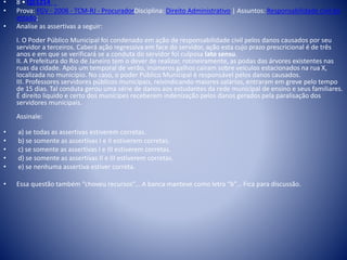 • 8 • Q51214 
• Prova: FGV - 2008 - TCM-RJ - ProcuradorDisciplina: Direito Administrativo | Assuntos: Responsabilidade civil do 
estado; 
• Analise as assertivas a seguir: 
I. O Poder Público Municipal foi condenado em ação de responsabilidade civil pelos danos causados por seu 
servidor a terceiros. Caberá ação regressiva em face do servidor, ação esta cujo prazo prescricional é de três 
anos e em que se verificará se a conduta do servidor foi culposa lato sensu. 
II. A Prefeitura do Rio de Janeiro tem o dever de realizar, rotineiramente, as podas das árvores existentes nas 
ruas da cidade. Após um temporal de verão, inúmeros galhos caíram sobre veículos estacionados na rua X, 
localizada no município. No caso, o poder Público Municipal é responsável pelos danos causados. 
III. Professores servidores públicos municipais, reivindicando maiores salários, entraram em greve pelo tempo 
de 15 dias. Tal conduta gerou uma série de danos aos estudantes da rede municipal de ensino e seus familiares. 
É direito liquido e certo dos munícipes receberem indenização pelos danos gerados pela paralisação dos 
servidores municipais. 
Assinale: 
• a) se todas as assertivas estiverem corretas. 
• b) se somente as assertivas I e II estiverem corretas. 
• c) se somente as assertivas I e III estiverem corretas. 
• d) se somente as assertivas II e III estiverem corretas. 
• e) se nenhuma assertiva estiver correta. 
• Essa questão também “choveu recursos”... A banca manteve como letra “b”... Fica para discussão. 
 