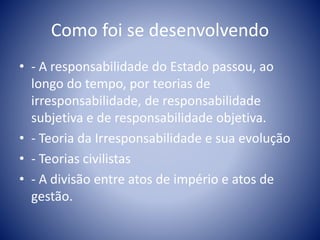Como foi se desenvolvendo 
• - A responsabilidade do Estado passou, ao 
longo do tempo, por teorias de 
irresponsabilidade, de responsabilidade 
subjetiva e de responsabilidade objetiva. 
• - Teoria da Irresponsabilidade e sua evolução 
• - Teorias civilistas 
• - A divisão entre atos de império e atos de 
gestão. 
 