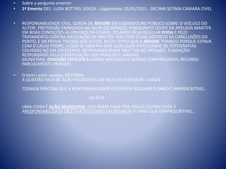 • Sobre a pergunta anterior: 
• 1ª Ementa DES. LUISA BOTTREL SOUZA - Julgamento: 25/05/2011 - DECIMA SETIMA CAMARA CIVEL 
• RESPONSABILIDADE CIVIL. QUEDA DE ÁRVORE EM LOGRADOURO PÚBLICO SOBRE O VEÍCULO DO 
AUTOR. PRETENSÃO EMBASADA NA FALTA DO SERVIÇO, PORQUANTO DEVER DA APELADA MANTER 
EM BOAS CONDIÇÕES AS ÁRVORES DA CIDADE, ZELANDO PELA REGULAR PODA E PELO 
TRATAMENTO CONTRA INFESTAÇÃO DE INSETOS. NÃO ESTÁ O JUIZ ADSTRITO ÀS CONCLUSÕES DO 
PERITO, E DA PROVA TRAZIDA AOS AUTOS, RESTA CERTO QUE A ARVORE TOMBOU PORQUE ESTAVA 
COM O CAULE PODRE, O QUE SE OBSERVA SEM QUALQUER DIFICULDADE DE FOTOGRAFIAS 
COLHIDAS NO DIA DO EVENTO. RESPONSABILIDADE OBJETIVA DO APELADO, FUNDAÇÃO 
RESPONSÁVEL PELA CONSERVAÇÃO DOS PARQUES E JARDINS 
MUNICIPAIS. OMISSÃO ESPECÍFICA.DANOS MATERIAIS E MORAIS COMPROVADOS. RECURSO 
PARCIALMENTE PROVIDO. 
• O item I estar correto, ENTENDA: 
A QUESTÃO FALA DE AÇÃO REGRESSIVA EM FACE DO SERVIDOR= 3 ANOS 
TODAVIA PERCEBA QUE A RESPONSABILIDADE DO ESTADO RESSASIR O DANO É IMPRESCRITIVEL. 
OU SEJA 
UMA COISA É AÇÃO REGRESSIVA, QUE NESSE CASO TEM PRAZO, OUTRA COISA É 
ARESPONSABILIDADE OBJETIVA DO ESTADO EM RESSACIR O DANO QUE ÉIMPRESCRITIVEL. 
 