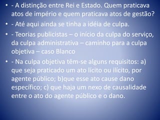 • - A distinção entre Rei e Estado. Quem praticava 
atos de império e quem praticava atos de gestão? 
• - Até aqui ainda se tinha a idéia de culpa. 
• - Teorias publicistas – o início da culpa do serviço, 
da culpa administrativa – caminho para a culpa 
objetiva – caso Blanco 
• - Na culpa objetiva têm-se alguns requisitos: a) 
que seja praticado um ato lícito ou ilícito, por 
agente público; b)que esse ato cause dano 
específico; c) que haja um nexo de causalidade 
entre o ato do agente público e o dano. 
 