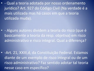 • - Qual a teoria adotada por nosso ordenamento 
jurídico? Art. 927 do Código Civil (Na verdade é a 
mais utilizada mas há casos em que a teoria 
utilizada muda). 
• - Alguns autores dividem a teoria do risco (que é 
basicamente a teoria da resp. objetiva) em risco 
administrativo e risco integral. Qual a diferença? 
• -Art. 21, XXIII,d, da Constituição Federal. Estamos 
diante de um exemplo de risco integral ou de um 
risco administrativo? Faz sentido adotar tal teoria 
nesse caso em específico? 
 
