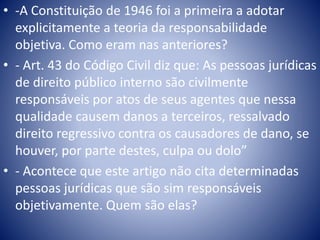 • -A Constituição de 1946 foi a primeira a adotar 
explicitamente a teoria da responsabilidade 
objetiva. Como eram nas anteriores? 
• - Art. 43 do Código Civil diz que: As pessoas jurídicas 
de direito público interno são civilmente 
responsáveis por atos de seus agentes que nessa 
qualidade causem danos a terceiros, ressalvado 
direito regressivo contra os causadores de dano, se 
houver, por parte destes, culpa ou dolo” 
• - Acontece que este artigo não cita determinadas 
pessoas jurídicas que são sim responsáveis 
objetivamente. Quem são elas? 
 
