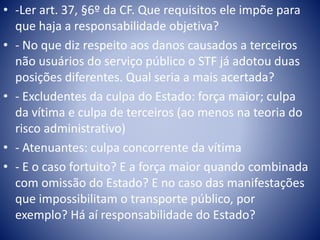 • -Ler art. 37, §6º da CF. Que requisitos ele impõe para 
que haja a responsabilidade objetiva? 
• - No que diz respeito aos danos causados a terceiros 
não usuários do serviço público o STF já adotou duas 
posições diferentes. Qual seria a mais acertada? 
• - Excludentes da culpa do Estado: força maior; culpa 
da vítima e culpa de terceiros (ao menos na teoria do 
risco administrativo) 
• - Atenuantes: culpa concorrente da vítima 
• - E o caso fortuito? E a força maior quando combinada 
com omissão do Estado? E no caso das manifestações 
que impossibilitam o transporte público, por 
exemplo? Há aí responsabilidade do Estado? 
 