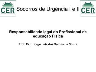Socorros de Urgência I e II
Responsabilidade legal do Profissional de
educação Física
Prof. Esp. Jorge Luiz dos Santos de Souza
 