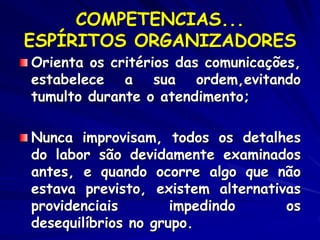 COMPETENCIAS...
ESPÍRITOS ORGANIZADORES
Orienta os critérios das comunicações,
estabelece a sua ordem,evitando
tumulto durante o atendimento;
Nunca improvisam, todos os detalhes
do labor são devidamente examinados
antes, e quando ocorre algo que não
estava previsto, existem alternativas
providenciais impedindo os
desequilíbrios no grupo.
 