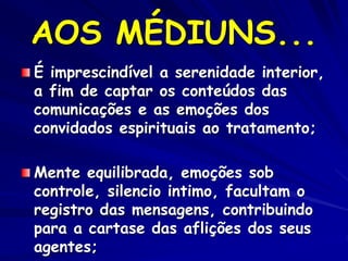 AOS MÉDIUNS...
É imprescindível a serenidade interior,
a fim de captar os conteúdos das
comunicações e as emoções dos
convidados espirituais ao tratamento;
Mente equilibrada, emoções sob
controle, silencio intimo, facultam o
registro das mensagens, contribuindo
para a cartase das aflições dos seus
agentes;
 