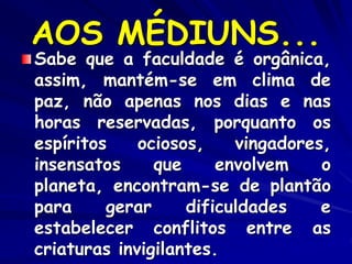 AOS MÉDIUNS...
Sabe que a faculdade é orgânica,
assim, mantém-se em clima de
paz, não apenas nos dias e nas
horas reservadas, porquanto os
espíritos ociosos, vingadores,
insensatos que envolvem o
planeta, encontram-se de plantão
para gerar dificuldades e
estabelecer conflitos entre as
criaturas invigilantes.
 