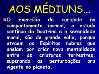 AOS MÉDIUNS...
O exercício da caridade no
comportamento normal, o estudo
contínuo da Doutrina e a serenidade
moral, são de grande valia, porque
atraem os Espíritos nobres que
anelam por criar nova mentalidade
entre as criaturas terrestres,
superando as perturbações ora
vigente no planeta.
 
