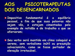AOS PSICOTERAPEUTAS
DOS DESENCARNADOS
Impositivo fundamental é o equilíbrio
pessoal, a fim de que suas palavras não
sejam vãs, e estejam cimentadas pelo
exemplo de retidão e de trabalho a que se
afervoram;
Seu verbo será mantido em clima coloquial e
sereno, sem verbalismo inútil ou presunção
salvacionista, como se fosse portador de
elevação irretocável.
 