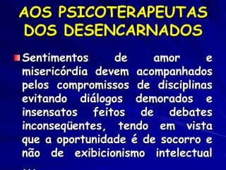 AOS PSICOTERAPEUTAS
DOS DESENCARNADOS
Sentimentos de amor e
misericórdia devem acompanhados
pelos compromissos de disciplinas
evitando diálogos demorados e
insensatos feitos de debates
inconseqüentes, tendo em vista
que a oportunidade é de socorro e
não de exibicionismo intelectual
 