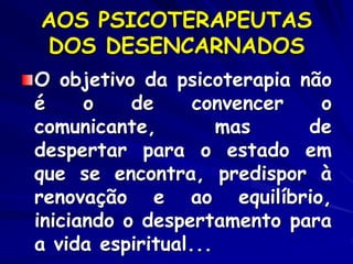 AOS PSICOTERAPEUTAS
DOS DESENCARNADOS
O objetivo da psicoterapia não
é o de convencer o
comunicante, mas de
despertar para o estado em
que se encontra, predispor à
renovação e ao equilíbrio,
iniciando o despertamento para
a vida espiritual...
 