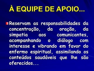 À EQUIPE DE APOIO...
Reservam as responsabilidades da
concentração, da oração, da
simpatia aos comunicantes,
acompanhando o diálogo com
interesse e vibrando em favor do
enfermo espiritual, assimilando os
conteúdos saudáveis que lhe são
oferecidos...
 