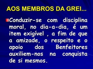AOS MEMBROS DA GREI...
Conduzir-se com disciplina
moral, no dia-a-dia, é um
item exigível , a fim de que
a amizade, o respeito e o
apoio dos Benfeitores
auxiliem-nos na conquista
de si mesmos.
 
