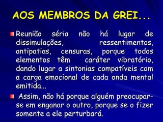 AOS MEMBROS DA GREI...
Reunião séria não há lugar de
dissimulações, ressentimentos,
antipatias, censuras, porque todos
elementos têm caráter vibratório,
dando lugar a sintonias compatíveis com
a carga emocional de cada onda mental
emitida...
Assim, não há porque alguém preocupar-
se em enganar o outro, porque se o fizer
somente a ele perturbará.
 