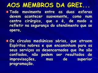 AOS MEMBROS DA GREI...
Todo movimento entre as duas esferas
devem acontecer suavemente, como num
centro cirúrgico, que o é, de modo a
refletir na segurança do atendimento que se
opera,
Os círculos mediúnicos sérios, que atraem
Espíritos nobres e que encaminham para os
seus serviços os desencarnados que lhe são
confiados, não podem ser resultados de
improvisações, mas de superior
programação.
 
