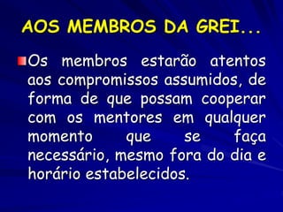 AOS MEMBROS DA GREI...
Os membros estarão atentos
aos compromissos assumidos, de
forma de que possam cooperar
com os mentores em qualquer
momento que se faça
necessário, mesmo fora do dia e
horário estabelecidos.
 