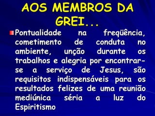 AOS MEMBROS DA
GREI...
Pontualidade na freqüência,
cometimento de conduta no
ambiente, unção durante os
trabalhos e alegria por encontrar-
se a serviço de Jesus, são
requisitos indispensáveis para os
resultados felizes de uma reunião
mediúnica séria a luz do
Espiritismo
 