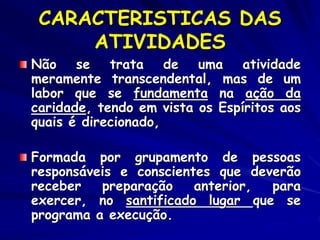 CARACTERISTICAS DAS
ATIVIDADES
Não se trata de uma atividade
meramente transcendental, mas de um
labor que se fundamenta na ação da
caridade, tendo em vista os Espíritos aos
quais é direcionado,
Formada por grupamento de pessoas
responsáveis e conscientes que deverão
receber preparação anterior, para
exercer, no santificado lugar que se
programa a execução.
 
