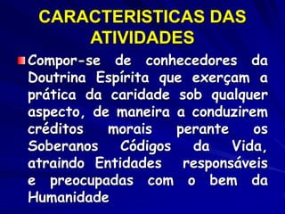 CARACTERISTICAS DAS
ATIVIDADES
Compor-se de conhecedores da
Doutrina Espírita que exerçam a
prática da caridade sob qualquer
aspecto, de maneira a conduzirem
créditos morais perante os
Soberanos Códigos da Vida,
atraindo Entidades responsáveis
e preocupadas com o bem da
Humanidade
 