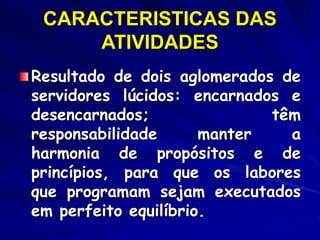 CARACTERISTICAS DAS
ATIVIDADES
Resultado de dois aglomerados de
servidores lúcidos: encarnados e
desencarnados; têm
responsabilidade manter a
harmonia de propósitos e de
princípios, para que os labores
que programam sejam executados
em perfeito equilíbrio.
 