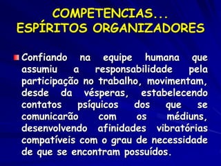 COMPETENCIAS...
ESPÍRITOS ORGANIZADORES
Confiando na equipe humana que
assumiu a responsabilidade pela
participação no trabalho, movimentam,
desde da vésperas, estabelecendo
contatos psíquicos dos que se
comunicarão com os médiuns,
desenvolvendo afinidades vibratórias
compatíveis com o grau de necessidade
de que se encontram possuídos.
 