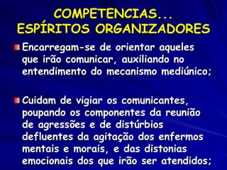 COMPETENCIAS...
ESPÍRITOS ORGANIZADORES
Encarregam-se de orientar aqueles
que irão comunicar, auxiliando no
entendimento do mecanismo mediúnico;
Cuidam de vigiar os comunicantes,
poupando os componentes da reunião
de agressões e de distúrbios
defluentes da agitação dos enfermos
mentais e morais, e das distonias
emocionais dos que irão ser atendidos;
 