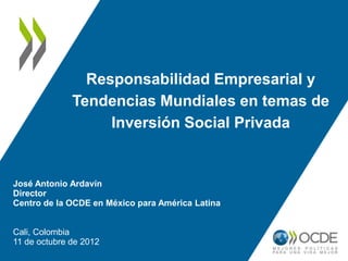 Responsabilidad Empresarial y
              Tendencias Mundiales en temas de
                   Inversión Social Privada


José Antonio Ardavín
Director
Centro de la OCDE en México para América Latina


Cali, Colombia
11 de octubre de 2012
 