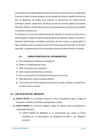 GESTION FINANCIERA Pág. 9
Los impuestos son cargas obligatorias que las personas y empresas tienen que pagar para
financiar el estado. En pocas palabras: sin los impuestos el estado no podría funcionar, ya
que no dispondría de fondos para financiar la construcción de infraestructuras
(carreteras, puertos, aeropuertos, eléctricas), prestar los servicios públicos de sanidad,
educación, defensa, sistemas de protección social (desempleo, prestaciones por invalidez
o accidentes laborales), etc.
En ocasiones, en la base del establecimiento del impuesto se encuentran otras causas,
como disuadir la compra de determinado producto (por ejemplo, tabaco) o fomentar o
desalentar determinadas actividades económicas. De esta manera, se puede definir la
figura tributaria como una exacción pecuniaria forzosa para los que están en el hecho
imponible. La reglamentación de los impuestos se denomina sistema fiscal o fiscalidad.
4.1. CARACTERISTICAS DE LOS IMPUESTOS:
a) Es la cantidad que constituye una obligación.
b) Deben ser establecidos por la Ley.
c) Debe ser proporcional y equitativo.
d) Está a cargo de personas físicas y morales.
e) Que se encuentran en la situación jurídica prevista por la Ley.
f) Debe destinarse a cubrir los gastos públicos.
g) En los elementos de los impuestos encontramos al sujeto, al objeto, la unidad fiscal,
la cuota, la base y la tarifa.
4.2. LOS SUJETOS DEL IMPUESTO
a) SUJETO ACTIVO: Es el acreedor tributario y tiene la facultad de exigir el pago de
impuestos. El Estado y los Gobiernos Regionales y Locales.
b) SUJETO PASIVO: es la persona obligada a pagar los tributos como contribuyente o
responsable tributario.
 SUJETO PASIVO DE DERECHO: Es el contribuyente que realiza un hecho
imponible por lo tanto genera una obligación principal y una obligación
accesoria.
 