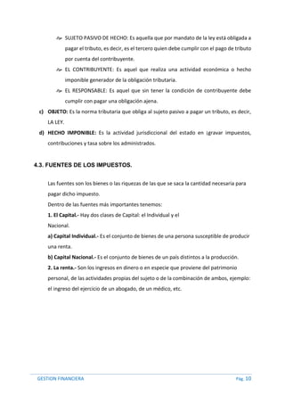 GESTION FINANCIERA Pág. 10
 SUJETO PASIVO DE HECHO: Es aquella que por mandato de la ley está obligada a
pagar el tributo, es decir, es el tercero quien debe cumplir con el pago de tributo
por cuenta del contribuyente.
 EL CONTRIBUYENTE: Es aquel que realiza una actividad económica o hecho
imponible generador de la obligación tributaria.
 EL RESPONSABLE: Es aquel que sin tener la condición de contribuyente debe
cumplir con pagar una obligación ajena.
c) OBJETO: Es la norma tributaria que obliga al sujeto pasivo a pagar un tributo, es decir,
LA LEY.
d) HECHO IMPONIBLE: Es la actividad jurisdiccional del estado en ¡gravar impuestos,
contribuciones y tasa sobre los administrados.
4.3. FUENTES DE LOS IMPUESTOS.
Las fuentes son los bienes o las riquezas de las que se saca la cantidad necesaria para
pagar dicho impuesto.
Dentro de las fuentes más importantes tenemos:
1. El Capital.- Hay dos clases de Capital: el Individual y el
Nacional.
a) Capital Individual.- Es el conjunto de bienes de una persona susceptible de producir
una renta.
b) Capital Nacional.- Es el conjunto de bienes de un país distintos a la producción.
2. La renta.- Son los ingresos en dinero o en especie que proviene del patrimonio
personal, de las actividades propias del sujeto o de la combinación de ambos, ejemplo:
el ingreso del ejercicio de un abogado, de un médico, etc.
 