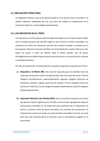 GESTION FINANCIERA Pág. 11
4.4. OBLIGACIÓN TRIBUTARIA:
La obligación tributaria, que es de derecho público, es el vínculo entre el acreedor y el
deudor tributario, establecido por ley, que tiene por objeto el cumplimiento de la
prestación tributaria, siendo exigible coactivamente.
4.5. LOS IMPUESTOS EN EL PERÚ:
Los impuestos en el Perú gravan determinadas actividades con el fin de recaudar fondos
para el Estado peruano, que decidirá luego en qué invertirá el dinero recaudado. Los
impuestos en el Perú son necesarios, pues de otra manera el Estado no contaría con el
presupuesto suficiente como para satisfacer las necesidades de su nación. Aquí ya no sólo
basta con gravar y tratar de obtener todo el dinero posible, sino de gravar
estratégicamente en determinados sectores para promover o no su producción, consumo
y actividad económica.
Por ello, principalmente, el Estado peruano recauda los siguientes impuestos en el Perú:
a) Impuesto a la Renta (IR): Esta clase de impuesto grava las distintas clases de
renta que una persona recibe a lo largo del año. Hay cinco tipos de rentas: Primera
categoría (arrendamiento, subarrendamiento), Segunda categoría (intereses de
préstamos, patentes, regalías, ganancias de capital), Tercera categoría (rentas de
comercio e industria), Cuarta categoría (trabajo independiente) y Quinta categoría
(trabajo dependiente).
b) Impuesto General a las Ventas (IGV): Este es uno de los impuestos en el Perú
que genera mayores ingresos para el Estado. Grava el valor agregado de todas las
transacciones realizadas en las etapas del ciclo económico de la importación de
bienes, la primera venta de bienes inmuebles, los contratos de construcción, la
utilización de servicios en el país y la venta de bienes inmuebles en el país. Se suele
decir que este impuesto grava el consumo y que el encargado de pagarlo es el
consumidor.
 