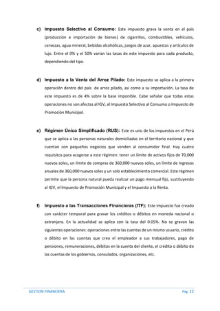 GESTION FINANCIERA Pág. 12
c) Impuesto Selectivo al Consumo: Este impuesto grava la venta en el país
(producción e importación de bienes) de cigarrillos, combustibles, vehículos,
cervezas, agua mineral, bebidas alcohólicas, juegos de azar, apuestas y artículos de
lujo. Entre el 0% y el 50% varían las tasas de este impuesto para cada producto,
dependiendo del tipo.
d) Impuesto a la Venta del Arroz Pilado: Este impuesto se aplica a la primera
operación dentro del país de arroz pilado, así como a su importación. La tasa de
este impuesto es de 4% sobre la base imponible. Cabe señalar que todas estas
operaciones no son afectas al IGV, al Impuesto Selectivo al Consumo o Impuesto de
Promoción Municipal.
e) Régimen Único Simplificado (RUS): Este es uno de los impuestos en el Perú
que se aplica a las personas naturales domiciliadas en el territorio nacional y que
cuentan con pequeños negocios que venden al consumidor final. Hay cuatro
requisitos para acogerse a este régimen: tener un límite de activos fijos de 70,000
nuevos soles, un límite de compras de 360,000 nuevos soles, un límite de ingresos
anuales de 360,000 nuevos soles y un solo establecimiento comercial. Este régimen
permite que la persona natural pueda realizar un pago mensual fijo, sustituyendo
al IGV, el Impuesto de Promoción Municipal y el Impuesto a la Renta.
f) Impuesto a las Transacciones Financieras (ITF): Este impuesto fue creado
con carácter temporal para gravar los créditos o débitos en moneda nacional o
extranjera. En la actualidad se aplica con la tasa del 0.05%. No se gravan las
siguientes operaciones: operaciones entre las cuentas de un mismo usuario, crédito
o débito en las cuentas que crea el empleador a sus trabajadores, pago de
pensiones, remuneraciones, débitos en la cuenta del cliente, el crédito o débito de
las cuentas de los gobiernos, consulados, organizaciones, etc.
 