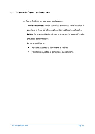 GESTION FINANCIERA Pág. 15
5.7.2. CLASIFICACIÓN DE LAS SANCIONES
 Por su finalidad las sanciones se dividen en:
1. Indemnizaciones: Son de contenido económico, reparan daños y
perjuicios al fisco, por el incumplimiento de obligaciones fiscales.
2.Penas: Es una medida disciplinaria que se gradúa en relación a la
gravedad de la infracción.
La pena se divide en:
 Personal: Afecta a la persona en sí misma.
 Patrimonial: Afecta a la persona en su patrimonio.
 