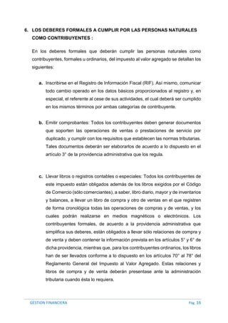 GESTION FINANCIERA Pág. 16
6. LOS DEBERES FORMALES A CUMPLIR POR LAS PERSONAS NATURALES
COMO CONTRIBUYENTES :
En los deberes formales que deberán cumplir las personas naturales como
contribuyentes, formales u ordinarios, del impuesto al valor agregado se detallan los
siguientes:
a. Inscribirse en el Registro de Información Fiscal (RIF). Así mismo, comunicar
todo cambio operado en los datos básicos proporcionados al registro y, en
especial, el referente al cese de sus actividades, el cual deberá ser cumplido
en los mismos términos por ambas categorías de contribuyente.
b. Emitir comprobantes: Todos los contribuyentes deben generar documentos
que soporten las operaciones de ventas o prestaciones de servicio por
duplicado, y cumplir con los requisitos que establecen las normas tributarias.
Tales documentos deberán ser elaborarlos de acuerdo a lo dispuesto en el
artículo 3° de la providencia administrativa que los regula.
c. Llevar libros o registros contables o especiales: Todos los contribuyentes de
este impuesto están obligados además de los libros exigidos por el Código
de Comercio (sólo comerciantes), a saber, libro diario, mayor y de inventarios
y balances, a llevar un libro de compra y otro de ventas en el que registren
de forma cronológica todas las operaciones de compras y de ventas, y los
cuales podrán realizarse en medios magnéticos o electrónicos. Los
contribuyentes formales, de acuerdo a la providencia administrativa que
simplifica sus deberes, están obligados a llevar sólo relaciones de compra y
de venta y deben contener la información prevista en los artículos 5° y 6° de
dicha providencia, mientras que, para los contribuyentes ordinarios, los libros
han de ser llevados conforme a lo dispuesto en los artículos 70° al 78° del
Reglamento General del Impuesto al Valor Agregado. Estas relaciones y
libros de compra y de venta deberán presentase ante la administración
tributaria cuando ésta lo requiera.
 