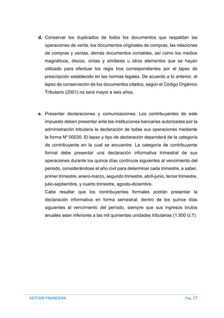 GESTION FINANCIERA Pág. 17
d. Conservar los duplicados de todos los documentos que respaldan las
operaciones de venta, los documentos originales de compras, las relaciones
de compras y ventas, demás documentos contables, así como los medios
magnéticos, discos, cintas y similares u otros elementos que se hayan
utilizado para efectuar los regis tros correspondientes por el lapso de
prescripción establecido en las normas legales. De acuerdo a lo anterior, el
lapso de conservación de los documentos citados, según el Código Orgánico
Tributario (2001) no será mayor a seis años.
e. Presentar declaraciones y comunicaciones: Los contribuyentes de este
impuesto deben presentar ante las instituciones bancarias autorizadas por la
administración tributaria la declaración de todas sus operaciones mediante
la forma Nº 00030. El lapso y tipo de declaración dependerá de la categoría
de contribuyente en la cual se encuentre. La categoría de contribuyente
formal debe presentar una declaración informativa trimestral de sus
operaciones durante los quince días continuos siguientes al vencimiento del
periodo, considerándose el año civil para determinar cada trimestre, a saber,
primer trimestre, enero-marzo, segundo trimestre, abril-junio, tercer trimestre,
julio-septiembre, y cuarto trimestre, agosto-diciembre.
Cabe resaltar que los contribuyentes formales podrán presentar la
declaración informativa en forma semestral, dentro de los quince días
siguientes al vencimiento del período, siempre que sus ingresos brutos
anuales sean inferiores a las mil quinientas unidades tributarias (1.500 U.T)
 